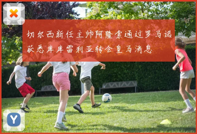 切尔西新任主帅阿隆索通过罗马诺获悉库库雷利亚转会皇马消息
