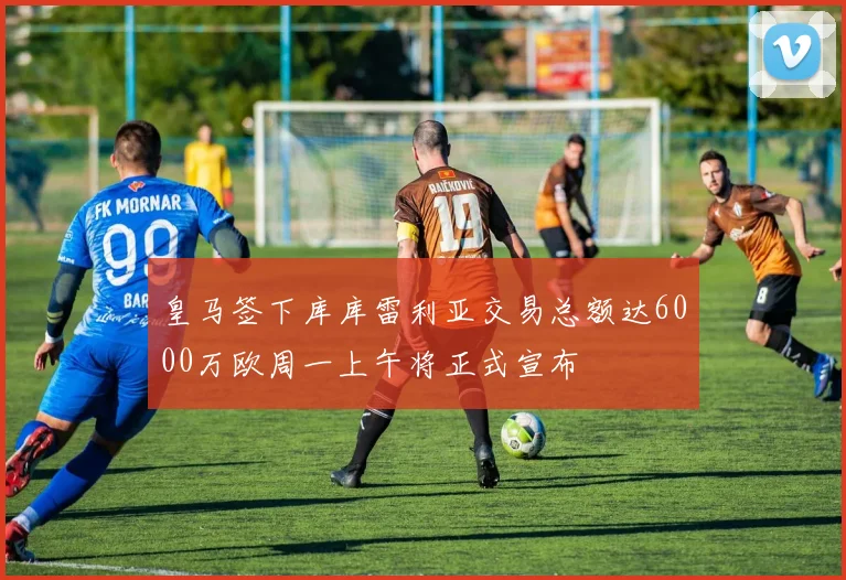 皇马签下库库雷利亚交易总额达6000万欧周一上午将正式宣布