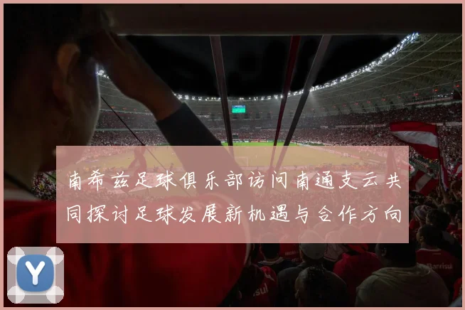 南希兹足球俱乐部访问南通支云共同探讨足球发展新机遇与合作方向