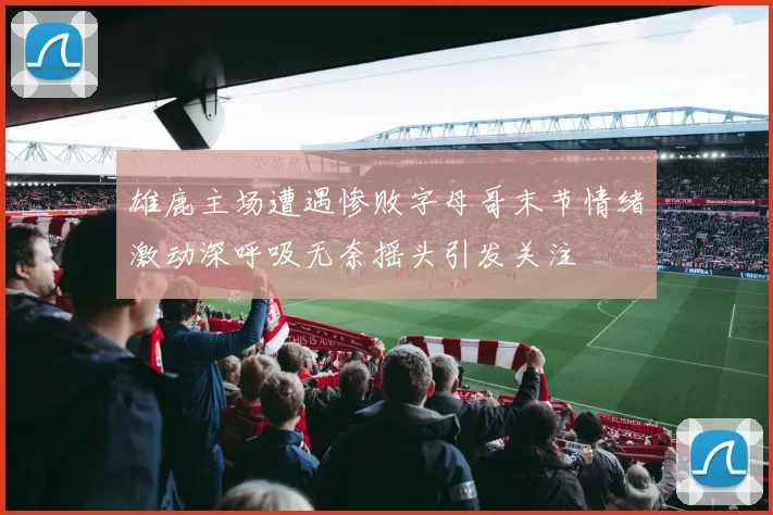 雄鹿主场遭遇惨败字母哥末节情绪激动深呼吸无奈摇头引发关注