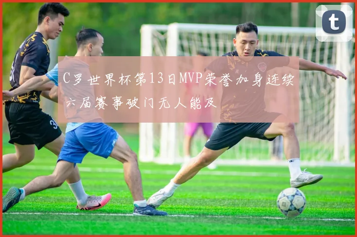 C罗世界杯第13日MVP荣誉加身连续六届赛事破门无人能及