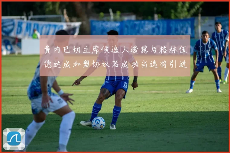 费内巴切主席候选人透露与格林伍德达成加盟协议若成功当选将引进他