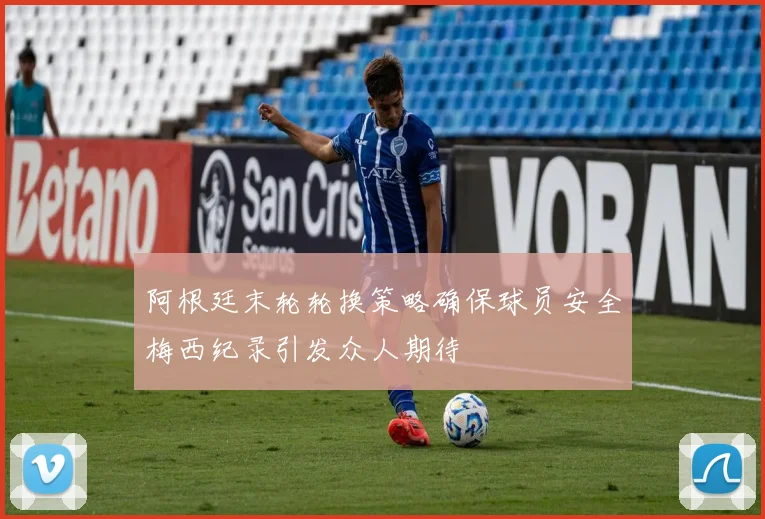 阿根廷末轮轮换策略确保球员安全梅西纪录引发众人期待