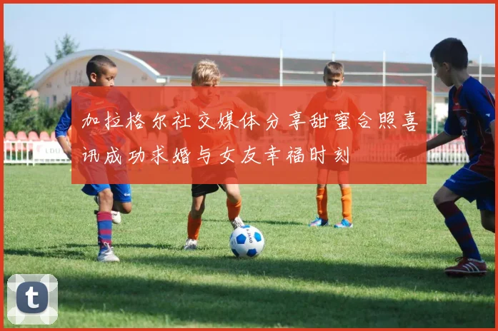 加拉格尔社交媒体分享甜蜜合照喜讯成功求婚与女友幸福时刻