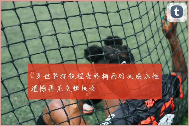 C罗世界杯征程告终梅西对决成永恒遗憾再无交锋机会