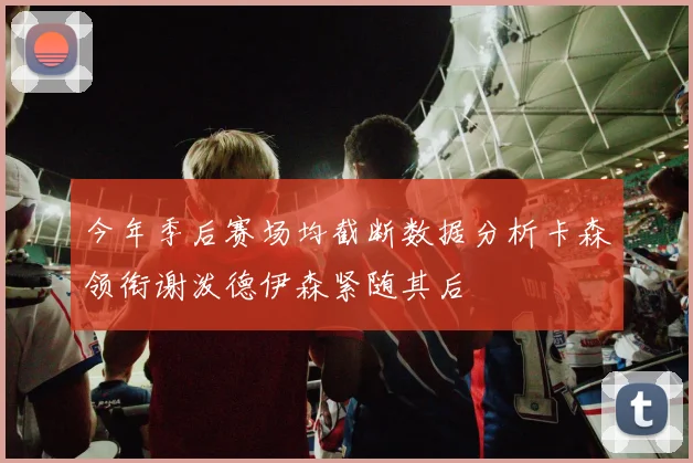 今年季后赛场均截断数据分析卡森领衔谢泼德伊森紧随其后
