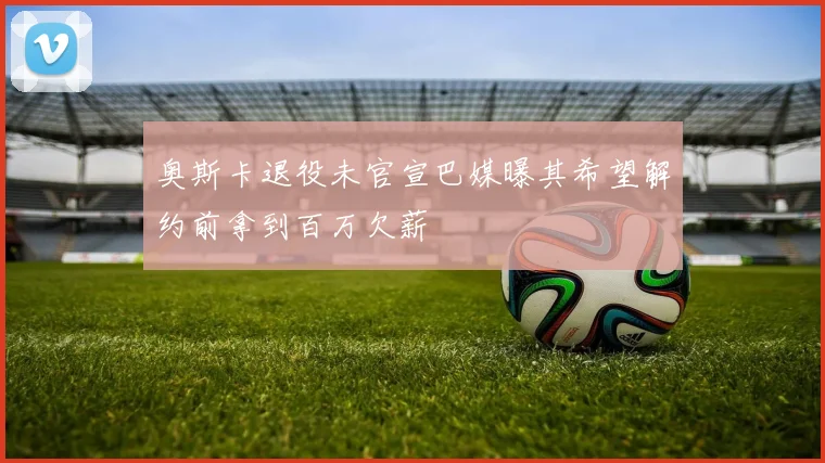 奥斯卡退役未官宣巴媒曝其希望解约前拿到百万欠薪