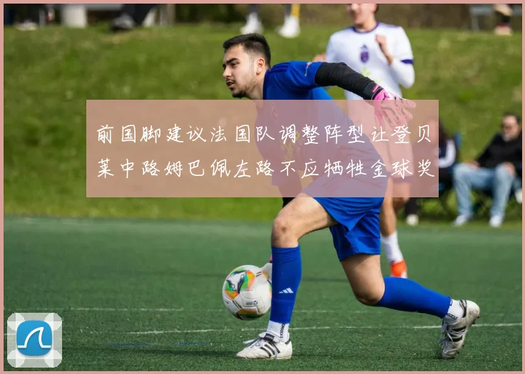 前国脚建议法国队调整阵型让登贝莱中路姆巴佩左路不应牺牲金球奖得主