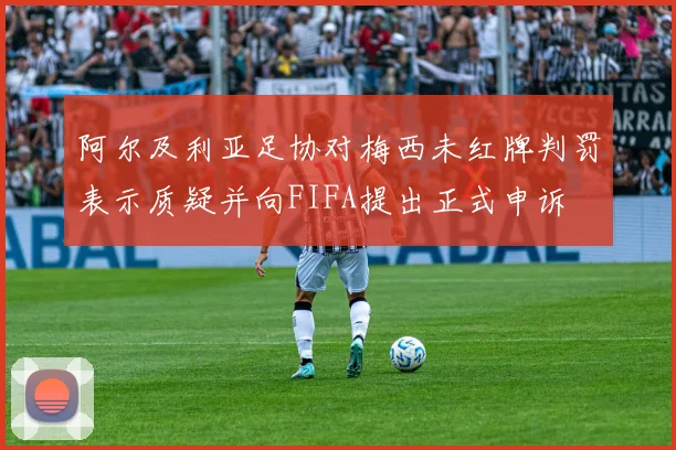 阿尔及利亚足协对梅西未红牌判罚表示质疑并向FIFA提出正式申诉