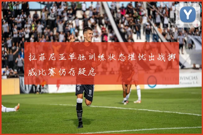 拉菲尼亚单独训练状态堪忧出战挪威比赛仍存疑虑