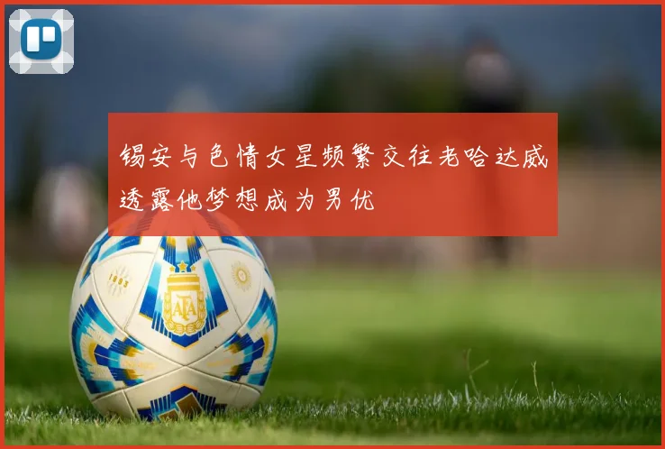 锡安与色情女星频繁交往老哈达威透露他梦想成为男优