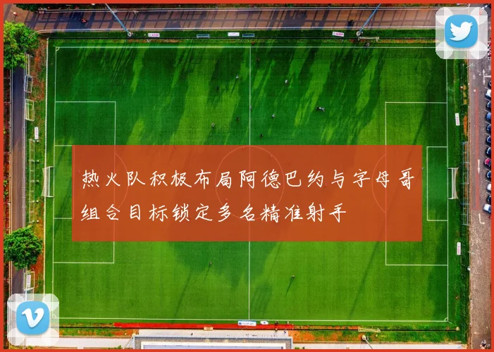 热火队积极布局阿德巴约与字母哥组合目标锁定多名精准射手