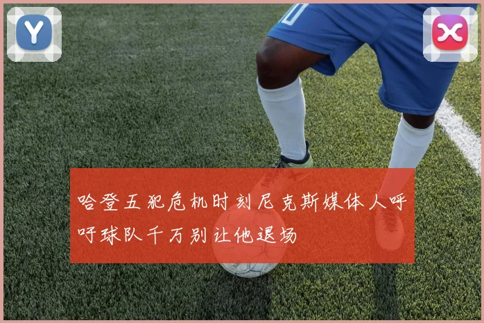 哈登五犯危机时刻尼克斯媒体人呼吁球队千万别让他退场