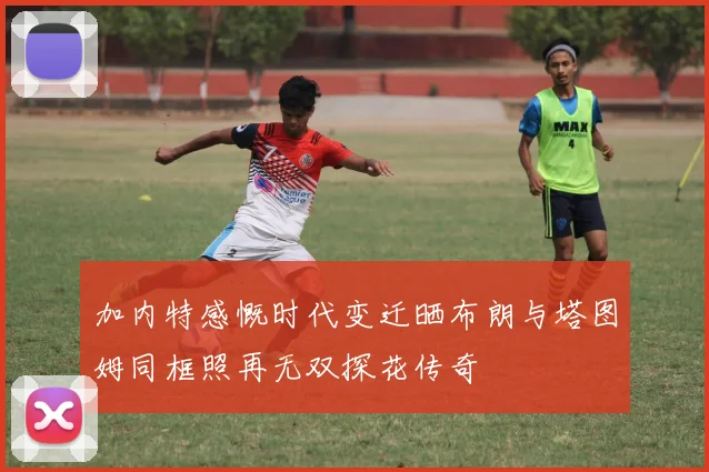 加内特感慨时代变迁晒布朗与塔图姆同框照再无双探花传奇