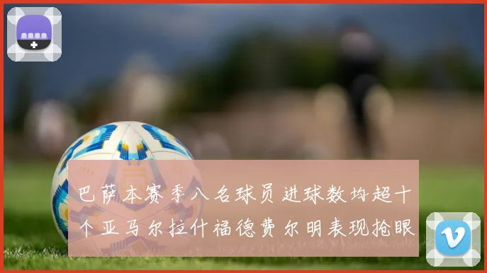 巴萨本赛季八名球员进球数均超十个亚马尔拉什福德费尔明表现抢眼