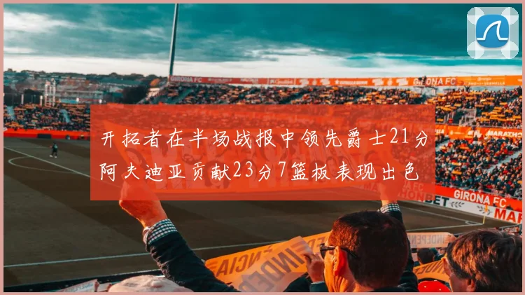 开拓者在半场战报中领先爵士21分阿夫迪亚贡献23分7篮板表现出色