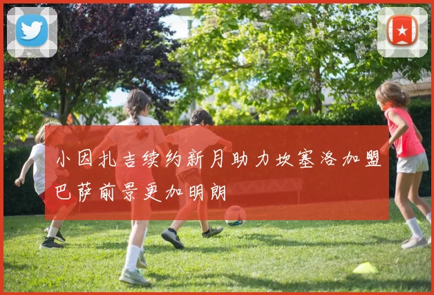 小因扎吉续约新月助力坎塞洛加盟巴萨前景更加明朗