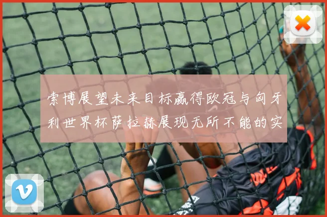 索博展望未来目标赢得欧冠与匈牙利世界杯萨拉赫展现无所不能的实力