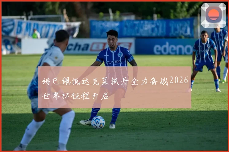 姆巴佩抵达克莱枫丹全力备战2026世界杯征程开启