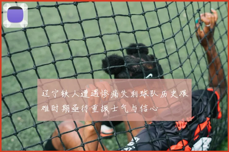 辽宁铁人遭遇惨痛失利球队历史艰难时期亟待重振士气与信心