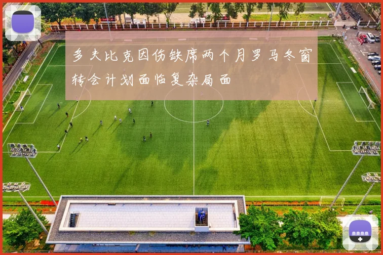 多夫比克因伤缺席两个月罗马冬窗转会计划面临复杂局面