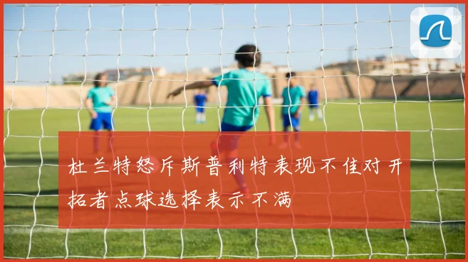 杜兰特怒斥斯普利特表现不佳对开拓者点球选择表示不满