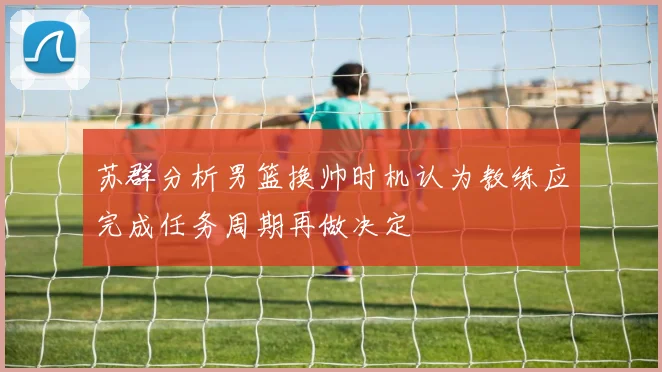 苏群分析男篮换帅时机认为教练应完成任务周期再做决定