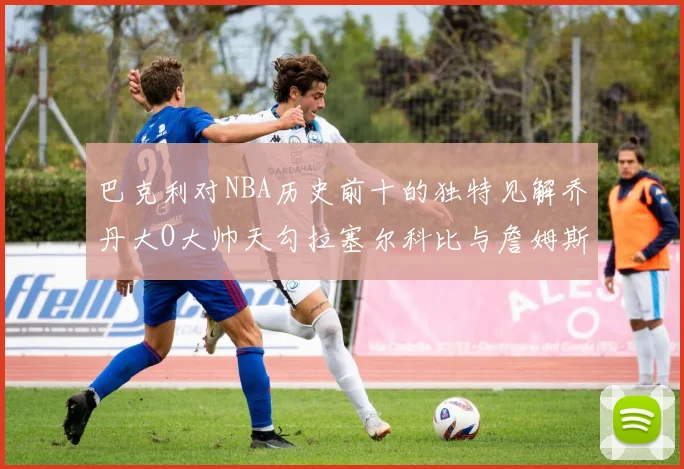 巴克利对NBA历史前十的独特见解乔丹大O大帅天勾拉塞尔科比与詹姆斯排名分析